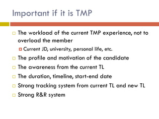 Important if it is TMP


The workload of the current TMP experience, not to
overload the member
 Current








JD, university, personal life, etc.

The profile and motivation of the candidate
The awareness from the current TL
The duration, timeline, start-end date
Strong tracking system from current TL and new TL
Strong R&R system

 