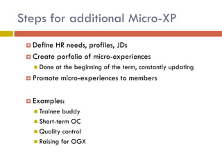 Steps for additional Micro-XP
 Define

HR needs, profiles, JDs
 Create porfolio of micro-experiences
 Done

at the beginning of the term, constantly updating

 Promote

micro-experiences to members

 Examples:
 Trainee

buddy
 Short-term OC
 Quality control
 Raising for OGX

 