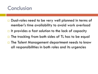 Conclusion






Dual-roles need to be very well planned in terms of
member’s time availability to avoid work overload
It provides a fast solution to the lack of capacity
The tracking from both sides of TL has to be equal
The Talent Management department needs to know
all responsibilities in both roles and its urgencies

 