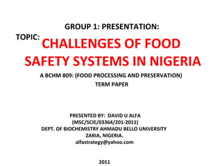 A BCHM 809: (FOOD PROCESSING AND PRESERVATION) TERM PAPER CHALLENGES OF FOOD  SAFETY SYSTEMS IN NIGERIA TOPIC: GROUP 1: PRESENTATION: PRESENTED BY:  DAVID U ALFA (MSC/SCIE/03364/201-2011) DEPT. OF BIOCHEMISTRY AHMADU BELLO UNIVERSITY  ZARIA, NIGERIA. [email_address] 2011 