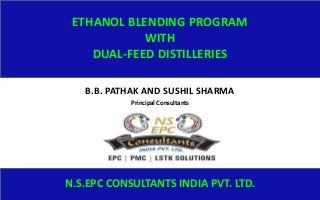 ETHANOL BLENDING PROGRAM
WITH
DUAL-FEED DISTILLERIES
B.B. PATHAK AND SUSHIL SHARMA
N.S.EPC CONSULTANTS INDIA PVT. LTD.
Principal Consultants
 