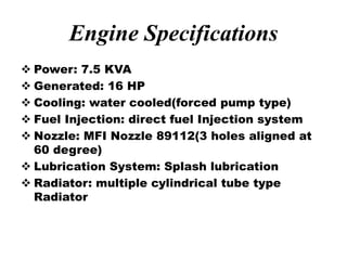 Engine Specifications
 Power: 7.5 KVA
 Generated: 16 HP
 Cooling: water cooled(forced pump type)
 Fuel Injection: direct fuel Injection system
 Nozzle: MFI Nozzle 89112(3 holes aligned at
60 degree)
 Lubrication System: Splash lubrication
 Radiator: multiple cylindrical tube type
Radiator
 