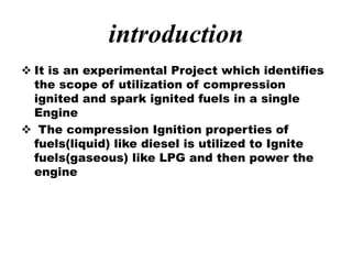 introduction
 It is an experimental Project which identifies
the scope of utilization of compression
ignited and spark ignited fuels in a single
Engine
 The compression Ignition properties of
fuels(liquid) like diesel is utilized to Ignite
fuels(gaseous) like LPG and then power the
engine
 