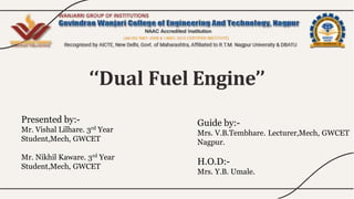 ‘‘Dual Fuel Engine’’
Presented by:-
Mr. Vishal Lilhare. 3rd Year
Student,Mech, GWCET
Mr. Nikhil Kaware. 3rd Year
Student,Mech, GWCET
Guide by:-
Mrs. V.B.Tembhare. Lecturer,Mech, GWCET
Nagpur.
H.O.D:-
Mrs. Y.B. Umale.
 