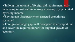 In long run amount of foreign aid requirement will=
increasing in invt and increasing in saving by generated
by rising income.
Saving gap disappear when targeted growth rate
sustained
Foreign exchange gap will disappear when export rise
and cover the required import for targeted growth of
economy.
 