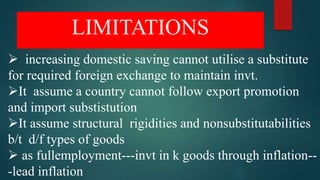 LIMITATIONS
 increasing domestic saving cannot utilise a substitute
for required foreign exchange to maintain invt.
It assume a country cannot follow export promotion
and import substistution
It assume structural rigidities and nonsubstitutabilities
b/t d/f types of goods
 as fullemployment---invt in k goods through inflation--
-lead inflation
 