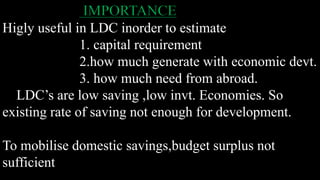 IMPORTANCE
Higly useful in LDC inorder to estimate
1. capital requirement
2.how much generate with economic devt.
3. how much need from abroad.
LDC’s are low saving ,low invt. Economies. So
existing rate of saving not enough for development.
To mobilise domestic savings,budget surplus not
sufficient
 