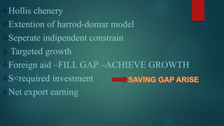 Hollis chenery
Extention of harrod-domar model
Seperate indipendent constrain
 Targeted growth
Foreign aid –FILL GAP –ACHIEVE GROWTH
S<required investment
Net export earning
 