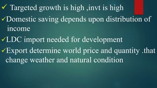  Targeted growth is high ,invt is high
Domestic saving depends upon distribution of
income
LDC import needed for development
Export determine world price and quantity .that
change weather and natural condition
 