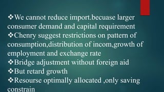 We cannot reduce import.becuase larger
consumer demand and capital requirement
Chenry suggest restrictions on pattern of
consumption,distribution of incom,growth of
employment and exchange rate
Bridge adjustment without foreign aid
But retard growth
Resourse optimally allocated ,only saving
constrain
 