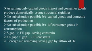 Assuming only capital goods import and consumer goods
produce domestically ,some structural rigidities
No substistution possible b/t capital goods and domestic
factors of production
No substistution possible b/t d/f consumer goods in
consumption
S gap > FE gap –saving constrain
FE gap> S gap - FE constrain
 Foreign aid removing saving gap by inflow of K.
 