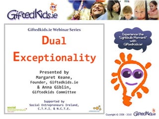 Giftedkids.ie Webinar Series


         Dual
Exceptionality
        Presented by
      Margaret Keane,
   Founder, Giftedkids.ie
       & Anna Giblin,
    Giftedkids Committee

           Supported by
  Social Entrepreneurs Ireland,
       C.T.Y.I. & N.C.T.E.
 
