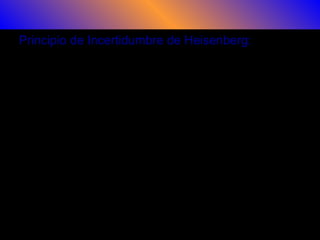 Principio de Incertidumbre de Heisenberg:
En la búsqueda de una estructura que fuera compatible con la mecánica
cuántica Heisenberg descubrió el «principio de incertidumbre», según el
cual ciertos pares de variables físicas, como la posición y el momento p
de una partícula, no pueden calcularse simultáneamente con la
precisión que se quiera.
Según el principio el producto de esas incertidumbres en los cálculos no
puede reducirse a cero, ya que en la mecánica cuántica, sólo nos
permite conocer una distribución de la probabilidad de esos cálculos, es
decir, es intrínsecamente estadística.
Heisenberg postuló, que en la mecánica cuántica es imposible conocer
exactamente, en un instante dado, los valores de dos variables
canónicas conjugadas (posición-impulso, energía-tiempo,…, etc.) de
forma que una medición precisa de una de ellas implica una total
indeterminación en el valor de la otra
 