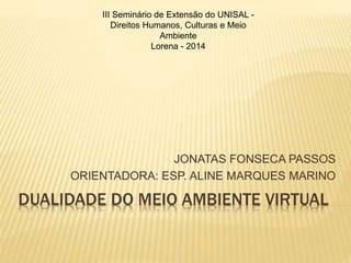 III Seminário de Extensão do UNISAL - 
Direitos Humanos, Culturas e Meio 
Ambiente 
Lorena - 2014 
JONATAS FONSECA PASSOS 
ORIENTADORA: ESP. ALINE MARQUES MARINO 
DUALIDADE DO MEIO AMBIENTE VIRTUAL 
 