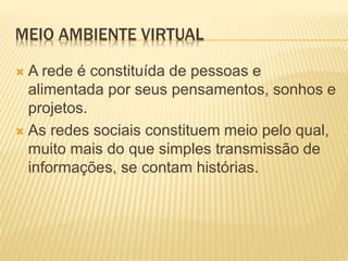 MEIO AMBIENTE VIRTUAL 
 A rede é constituída de pessoas e 
alimentada por seus pensamentos, sonhos e 
projetos. 
 As redes sociais constituem meio pelo qual, 
muito mais do que simples transmissão de 
informações, se contam histórias. 
 