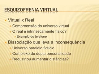 ESQUIZOFRENIA VIRTUAL 
 Virtual x Real 
 Compreensão do universo virtual 
 O real é intrinsecamente físico? 
Exemplo do telefone 
 Dissociação que leva a inconsequência 
 Universo paralelo fictício 
 Complexo de dupla personalidade 
 Reduzir ou aumentar distâncias? 
 