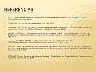 REFERÊNCIAS 
 ACIOLI, Sonia. Redes Sociais E Teoria Social: Revendo Os Fundamentos do Conceito. Londrina: 
Informação&Informação, 2007. 
 
 CONSENZA, Vincenzo. La società dei dati. [s.l]: Bee, 2012. 
 
 FIORILLO, Celso Antonio Pacheco. Curso de direito ambiental brasileiro.— 14. ed. rev., ampl. E atual. em 
face da Rio+20 e do novo “Código” Florestal — São Paulo : Saraiva, 2013. 
 
 MOURA, José Eduardo. Sentimentos trocados em ambiente virtual. Lorena: Dado Moura, 20. Jun. 2007. 
disponível em: <http://meurelacionamento.net/sentimentos-trocados-em-ambiente-virtual/>. Acesso em: 28. 
Ago. 2014. 
 
 ________. Entre bits e Bytes. Lorena: Dado Moura, 08. Ago. 2006. Disponível em: 
<http://meurelacionamento.net/entre-bits-e-bytes/>. Acesso em: 27. Ago. 2014. 
 
 RIBEIRO, Daniel. Em movimento para encontrar o equilíbrio. São Paulo: Abril, 28, Fev. 2014. Disponível 
em: <http://www.brasilpost.com.br/daniel-ribeiro/em-movimento-para-encontrar-o-equilibrio_b_4857845.html>. 
Acesso em: 1, Set. 2014. 
 
 
 SPADARO, Antonio. Encontro para Comunicadores - Cristianismo em Tempo de Rede. Palestra realizada 
na Canção Nova em 31. Jul. 2014. 
 