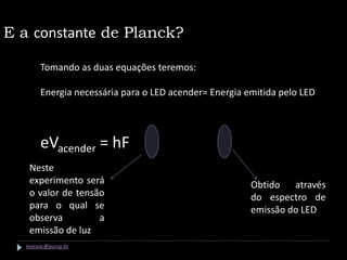 E a constante de Planck?

       Tomando as duas equações teremos:

       Energia necessária para o LED acender= Energia emitida pelo LED




       eVacender = hF
   Neste
   experimento será                                    Obtido através
   o valor de tensão                                   do espectro de
   para o qual se                                      emissão do LED
   observa         a
   emissão de luz
  marisac@pucsp.br
 