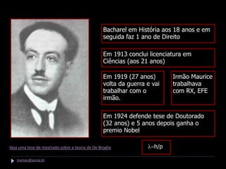 Hipótese de De Broglie

                                                 Bacharel em História aos 18 anos e em
                                                 seguida faz 1 ano de Direito

                                                 Em 1913 conclui licenciatura em
                                                 Ciências (aos 21 anos)

                                                 Em 1919 (27 anos)       Irmão Maurice
                                                 volta da guerra e vai   trabalhava
                                                 trabalhar com o         com RX, EFE
                                                 irmão.

                                                 Em 1924 defende tese de Doutorado
                                                 (32 anos) e 5 anos depois ganha o
                                                 premio Nobel
       Louis De Broglie
Veja uma tese de mestrado sobre a teoria de De Broglie           l=h/p

    marisac@pucsp.br
 