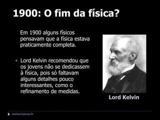 1900: O fim da física?
  • Em 1900 alguns físicos
    pensavam que a física estava
    praticamente completa.

  • Lord Kelvin recomendou que
    os jovens não se dedicassem
    à física, pois só faltavam
    alguns detalhes pouco
    interessantes, como o
    refinamento de medidas.
                                   Lord Kelvin

marisac@pucsp.br
 