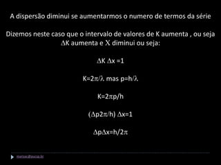 A dispersão diminui se aumentarmos o numero de termos da série

Dizemos neste caso que o intervalo de valores de K aumenta , ou seja
                 DK aumenta e C diminui ou seja:

                             DK Dx =1

                        K=2p/l mas p=h/l

                             K=2pp/h

                          (Dp2p/h) Dx=1

                            DpDx=h/2p


   marisac@pucsp.br
 