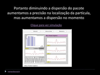 Portanto diminuindo a dispersão do pacote
aumentamos a precisão na localização da partícula,
   mas aumentamos a dispersão no momento
                   Clique para ver simulação




marisac@pucsp.br
 