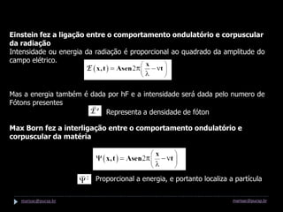 O que temos até agora...

Einstein fez a ligação entre o comportamento ondulatório e corpuscular
da radiação
Intensidade ou energia da radiação é proporcional ao quadrado da amplitude do
campo elétrico.



Mas a energia também é dada por hF e a intensidade será dada pelo numero de
Fótons presentes
                           Representa a densidade de fóton

Max Born fez a interligação entre o comportamento ondulatório e
corpuscular da matéria

A onda de matéria será representada pela onda de De Broglie


                             Proporcional a energia, e portanto localiza a partícula

   marisac@pucsp.br                                                       marisac@pucsp.br
 