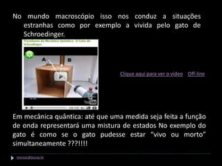 No mundo macroscópio isso nos conduz a situações
  estranhas como por exemplo a vivida pelo gato de
  Schroedinger.




                                 Clique aqui para ver o vídeo Off-line




Em mecânica quântica: até que uma medida seja feita a função
de onda representará uma mistura de estados No exemplo do
gato é como se o gato pudesse estar “vivo ou morto”
simultaneamente ???!!!!
 marisac@pucsp.br
 