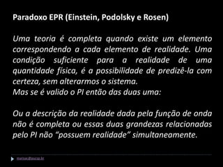 Paradoxo EPR (Einstein, Podolsky e Rosen)

Uma teoria é completa quando existe um elemento
correspondendo a cada elemento de realidade. Uma
condição suficiente para a realidade de uma
quantidade física, é a possibilidade de predizê-la com
certeza, sem alterarmos o sistema.
Mas se é valido o PI então das duas uma:

Ou a descrição da realidade dada pela função de onda
não é completa ou essas duas grandezas relacionadas
pelo PI não “possuem realidade” simultaneamente.

 marisac@pucsp.br
 