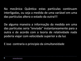 Na mecânica Quântica estas partículas continuam
  interligadas, ou seja a medida de uma variável em uma
  das partículas altera o estado da outra!!!

  De alguma maneira a informação da medida em uma
  das partículas seria “enviada” instantaneamente para a
  outra e de acordo com a teoria de relatividade nada
  poderia viajar com velocidade superior a da luz

  E isso contraria o principio da simultaneidade



Marisa Cavalcante marisac@pucsp.br
 