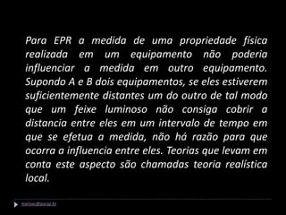 Para EPR a medida de uma propriedade física
 realizada em um equipamento não poderia
 influenciar a medida em outro equipamento.
 Supondo A e B dois equipamentos, se eles estiverem
 suficientemente distantes um do outro de tal modo
 que um feixe luminoso não consiga cobrir a
 distancia entre eles em um intervalo de tempo em
 que se efetua a medida, não há razão para que
 ocorra a influencia entre eles. Teorias que levam em
 conta este aspecto são chamadas teoria realística
 local.

marisac@pucsp.br
 
