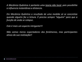 A Mecânica Quântica é portanto uma teoria não local, pois possibilita
a influencia instantânea a distancia.

Em Mecânica Quântica o resultado de uma medida só se concretiza
quando alguém faz a leitura. È preciso sempre “alguém” para que a
função de onda se colapse.

Este é mais um aspecto intrigante!!!

Não somos meros espectadores dos fenômenos, mas participantes
ativos da sua realização!!




marisac@pucsp.br
 