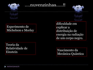 ....nuvenzinhas.....!!



                                    dificuldade em
Experimento de                      explicar a
Michelson e Morley                  distribuição de
                                    energia na radiação
                                    de um corpo negro.

Teoria da
Relatividade de
                                    Nascimento da
Einstein
                                    Mecânica Quântica


marisac@pucsp.br
 