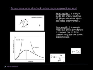 Espectro de um corpo negro
     Para acessar uma simulação sobre corpo negro clique aqui
     Ondas estacionarias                         Para a região 1: a energia
                                                 media das ondas, tenderá a
                           Equilíbrio térmico
                                                 KT, já que a teoria se ajusta
                                                 aos dados experimentais .

                                       T
                                                 Para a região 2: A energia
                                                 media das ondas deve tender
                                                 a zero para que os dados
                                                 possam se ajustar aos dados
                                                 experimentais.

                                                Energia media é função da freqüência




                                                             Planck


marisac@pucsp.br
 