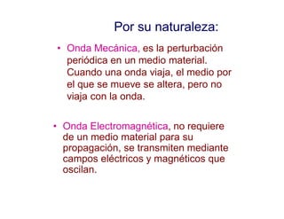 Por su naturaleza:
• Onda Mecánica, es la perturbación
periódica en un medio material.
Cuando una onda viaja, el medio por
el que se mueve se altera, pero no
viaja con la onda.
• Onda Electromagnética, no requiere
de un medio material para su
propagación, se transmiten mediante
campos eléctricos y magnéticos que
oscilan.
 