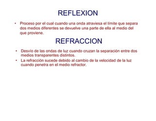 REFLEXION
• Proceso por el cual cuando una onda atraviesa el límite que separa
dos medios diferentes se devuelve una parte de ella al medio del
que proviene.
REFRACCION
• Desvío de las ondas de luz cuando cruzan la separación entre dos
medios transparentes distintos.
• La refracción sucede debido al cambio de la velocidad de la luz
cuando penetra en el medio refractor.
 