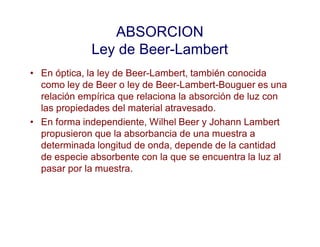 ABSORCION
Ley de Beer-Lambert
• En óptica, la ley de Beer-Lambert, también conocida
como ley de Beer o ley de Beer-Lambert-Bouguer es una
relación empírica que relaciona la absorción de luz con
las propiedades del material atravesado.
• En forma independiente, Wilhel Beer y Johann Lambert
propusieron que la absorbancia de una muestra a
determinada longitud de onda, depende de la cantidad
de especie absorbente con la que se encuentra la luz al
pasar por la muestra.
 