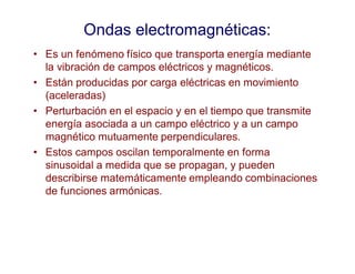 Ondas electromagnéticas:
• Es un fenómeno físico que transporta energía mediante
la vibración de campos eléctricos y magnéticos.
• Están producidas por carga eléctricas en movimiento
(aceleradas)
• Perturbación en el espacio y en el tiempo que transmite
energía asociada a un campo eléctrico y a un campo
magnético mutuamente perpendiculares.
• Estos campos oscilan temporalmente en forma
sinusoidal a medida que se propagan, y pueden
describirse matemáticamente empleando combinaciones
de funciones armónicas.
 