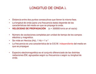 LONGITUD DE ONDA 
• Distancia entre dos puntos consecutivos que tienen la misma fase.
• La longitud de onda (para una frecuencia dada) depende de las
características del medio en que se propaga la onda.
• VELOCIDAD DE PROPAGACIÓN (c = 300000 km/s en el vacío)
• Número de oscilaciones completas por unidad de tiempo de los campos
eléctrico y magnético.
• Se mide en Hercios (Hz). 1 Hz = 1 s-1
• La frecuencia es una característica de la O.E.M. independiente del medio en
que se propague
• Espectro electromagnético es el conjunto diferenciado de las distintas
radiaciones EM, agrupadas según su frecuencia o según su longitud de
onda.
 