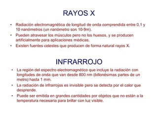 RAYOS X
• Radiación electromagnética de longitud de onda comprendida entre 0,1 y
10 nanómetros (un nanómetro son 10-9m).
• Pueden atravesar los músculos pero no los huesos, y se producen
artificialmente para aplicaciones médicas.
• Existen fuentes celestes que producen de forma natural rayos X.
INFRARROJO
• La región del espectro electromagnético que incluye la radiación con
longitudes de onda que van desde 800 nm (billonésimas partes de un
metro) hasta 1 mm.
• La radiación de infrarrojos es invisible pero se detecta por el calor que
desprende.
• Puede ser emitida en grandes cantidades por objetos que no están a la
temperatura necesaria para brillar con luz visible.
 