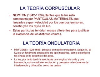 LA TEORÍA CORPUSCULAR
• NEWTON (1642-1726) plantea que la luz está
compuesta por PARTÍCULAS MATERIALES que,
lanzadas a gran velocidad por los cuerpos emisores,
constituyen los rayos de luz.
• Estas partículas tendrían masas diferentes para justificar
la existencia de los distintos colores.
LA TEORÍA ONDULATORIA
• HUYGENS (1629-1695) propuso el modelo ondulatorio. Según él, la
luz es un fenómeno ondulatorio de tipo mecánico, como el sonido o
las ondas en la superficie del agua.
• La luz, por tanto tendría asociadas una longitud de onda y una
frecuencia, como cualquier oscilación y presentaría fenómenos de
interferencia y difracción, como las ondas
 