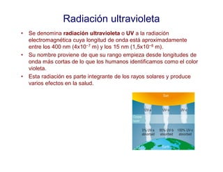 Radiación ultravioleta
• Se denomina radiación ultravioleta o UV a la radiación
electromagnética cuya longitud de onda está aproximadamente
entre los 400 nm (4x10−7 m) y los 15 nm (1,5x10−8 m).
• Su nombre proviene de que su rango empieza desde longitudes de
onda más cortas de lo que los humanos identificamos como el color
violeta.
• Esta radiación es parte integrante de los rayos solares y produce
varios efectos en la salud.
 