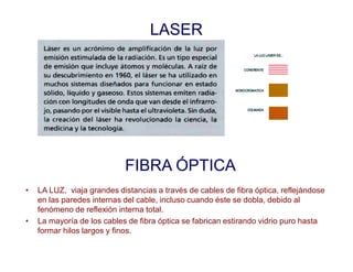 LASER
FIBRA ÓPTICA
• LA LUZ, viaja grandes distancias a través de cables de fibra óptica, reflejándose
en las paredes internas del cable, incluso cuando éste se dobla, debido al
fenómeno de reflexión interna total.
• La mayoría de los cables de fibra óptica se fabrican estirando vidrio puro hasta
formar hilos largos y finos.
 