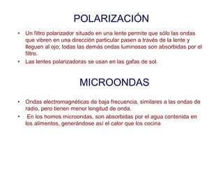 POLARIZACIÓN
• Un filtro polarizador situado en una lente permite que sólo las ondas
que vibren en una dirección particular pasen a través de la lente y
lleguen al ojo; todas las demás ondas luminosas son absorbidas por el
filtro.
• Las lentes polarizadoras se usan en las gafas de sol.
MICROONDAS
• Ondas electromagnéticas de baja frecuencia, similares a las ondas de
radio, pero tienen menor longitud de onda.
• En los hornos microondas, son absorbidas por el agua contenida en
los alimentos, generándose así el calor que los cocina
 