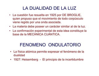LA DUALIDAD DE LA LUZ
• La cuestión fue resuelta en 1925 por DE BROGLIE,
quien propuso que el movimiento de todo corpúsculo
viene regido por una onda asociada.
• La materia debe poseer un carácter similar al de la luz.
• La confirmación experimental de esta idea constituye la
base de la MECÁNICA CUÁNTICA.
FENOMENO ONDULATORIO
• La física atómica permite expresar el fenómeno de la
dualidad
• 1927: Heisemberg - El principio de la incertidumbre
 