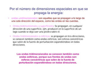 Por el número de dimensiones espaciales en que se
propaga la energía:
• ondas unidimensionales: son aquellas que se propagan a lo largo de
una sola dirección del espacio, como las ondas en las cuerdas.
• Ondas bidimensionales o superficiales: Se propagan, en cualquier
dirección de una superficie, ejm, producen en la superficie de un
lago cuando se deja caer una piedra sobre él.
• Ondas tridimensionales o esféricas: se propagan en tres direcciones,
se conocen también como ondas esféricas, son esferas concéntricas
que salen de la fuente de perturbación expandiéndose en todas
direcciones.
Las ondas tridimensionales se conocen también como
ondas esféricas, porque sus frentes de ondas son
esferas concéntricas que salen de la fuente de
perturbación expandiéndose en todas direcciones.
 