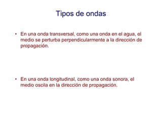 Tipos de ondas
• En una onda transversal, como una onda en el agua, el
medio se perturba perpendicularmente a la dirección de
propagación.
• En una onda longitudinal, como una onda sonora, el
medio oscila en la dirección de propagación.
 