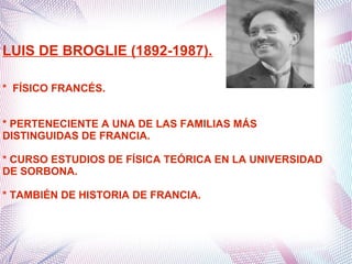 LUIS DE BROGLIE (1892-1987).
* FÍSICO FRANCÉS.
* PERTENECIENTE A UNA DE LAS FAMILIAS MÁS
DISTINGUIDAS DE FRANCIA.
* CURSO ESTUDIOS DE FÍSICA TEÓRICA EN LA UNIVERSIDAD
DE SORBONA.
* TAMBIÉN DE HISTORIA DE FRANCIA.
 