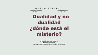 AL ∴ G ∴ D ∴ G ∴ A ∴ D ∴ U ∴
Masonería Universal Familia Venezolana
S∴F∴U L∴I∴F
.
APR∴MAS∴ DAVID A. RIVAS E.
Miembro activo de la
Res∴Log∴ “Juan Francisco Girón Nro. 219 Or∴ de Upata
Dualidad y no
dualidad
¿dónde está el
misterio?
 