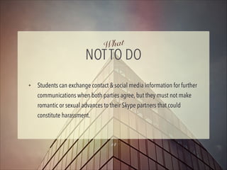 hat
W

NOT TO DO
✦

Students can exchange contact & social media information for further
communications when both parties agree, but they must not make
romantic or sexual advances to their Skype partners that could
constitute harassment.

14

 